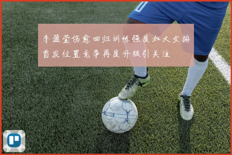 李盈莹伤愈回归训练强度加大女排首发位置竞争再度升级引关注