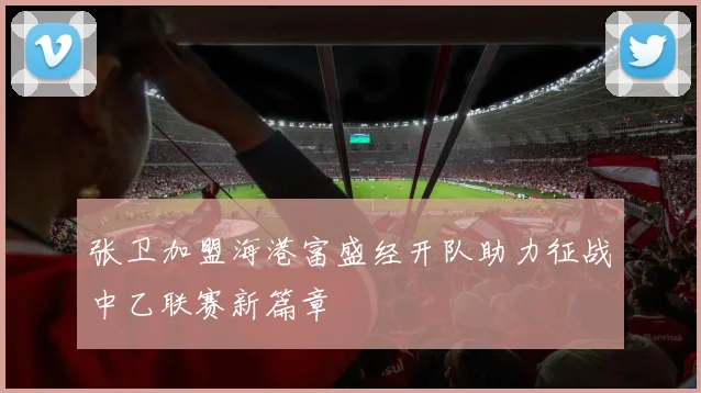 张卫加盟海港富盛经开队助力征战中乙联赛新篇章