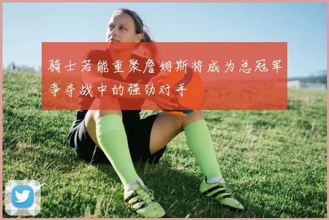 骑士若能重聚詹姆斯将成为总冠军争夺战中的强劲对手