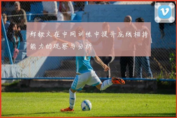 郑钦文在中网训练中提升底线相持能力的观察与分析