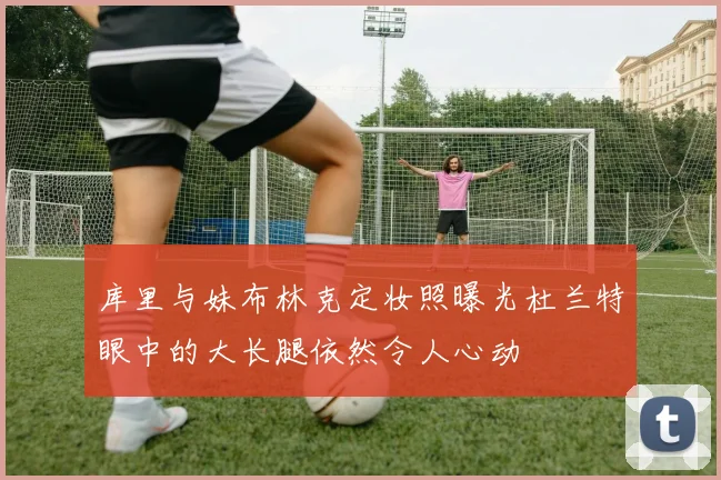 库里与妹布林克定妆照曝光杜兰特眼中的大长腿依然令人心动