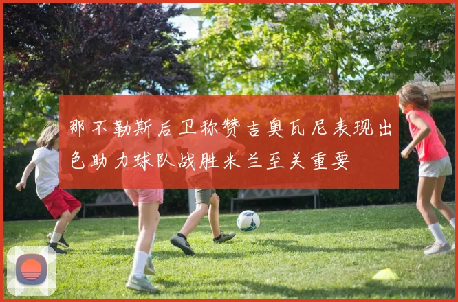 那不勒斯后卫称赞吉奥瓦尼表现出色助力球队战胜米兰至关重要