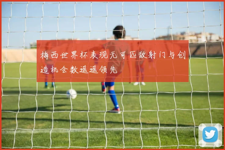 梅西世界杯表现无可匹敌射门与创造机会数遥遥领先