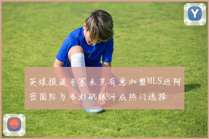 英媒报道卡塞米罗有意加盟MLS迈阿密国际与洛杉矶银河成热门选择