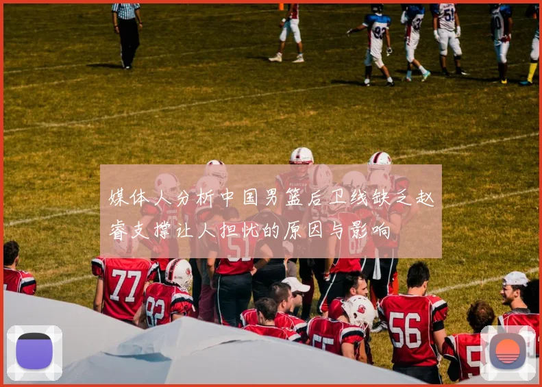 媒体人分析中国男篮后卫线缺乏赵睿支撑让人担忧的原因与影响