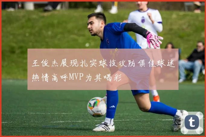 王俊杰展现扎实球技攻防俱佳球迷热情高呼MVP为其喝彩