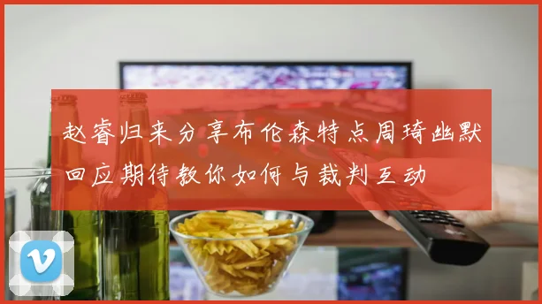 赵睿归来分享布伦森特点周琦幽默回应期待教你如何与裁判互动