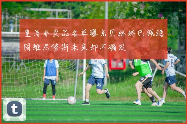 皇马非卖品名单曝光贝林姆巴佩稳固维尼修斯未来却不确定