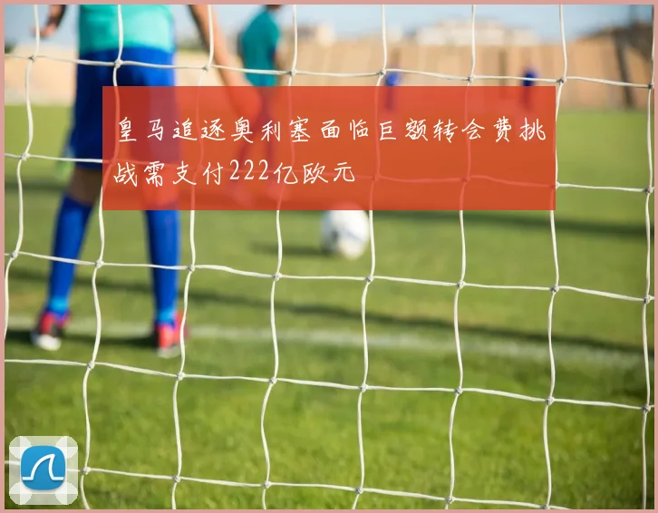 皇马追逐奥利塞面临巨额转会费挑战需支付222亿欧元