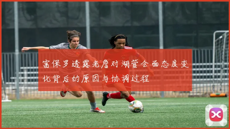 富保罗透露老詹对湖管会面态度变化背后的原因与协调过程