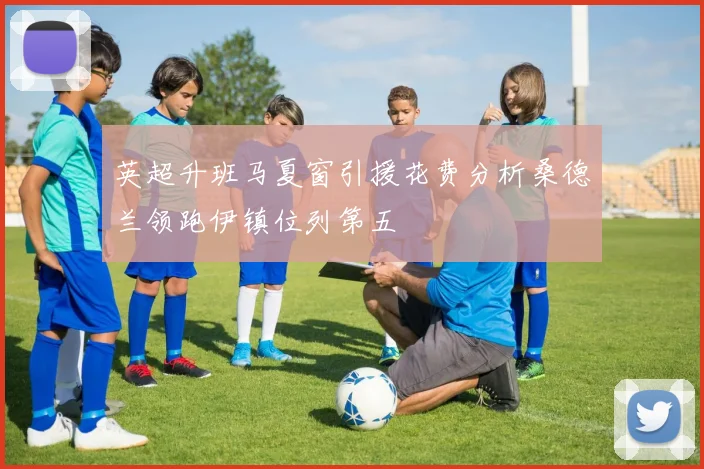英超升班马夏窗引援花费分析桑德兰领跑伊镇位列第五