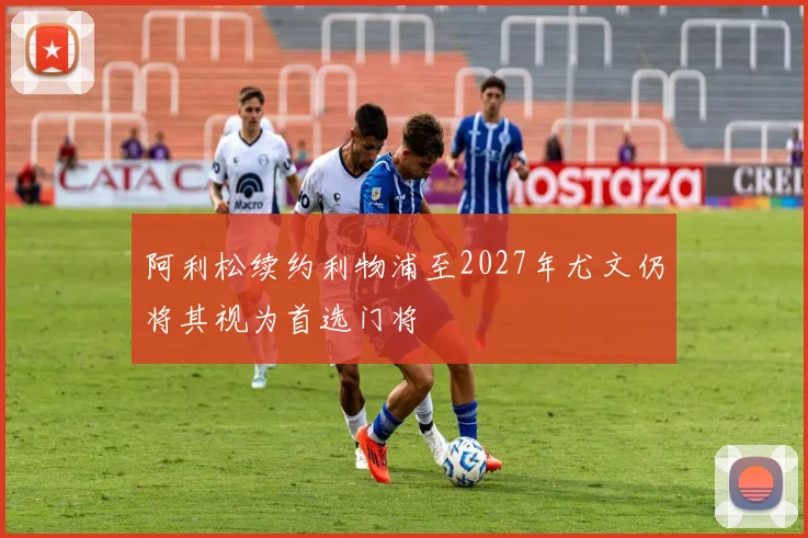 阿利松续约利物浦至2027年尤文仍将其视为首选门将