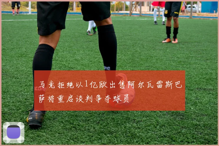马竞拒绝以1亿欧出售阿尔瓦雷斯巴萨将重启谈判争夺球员
