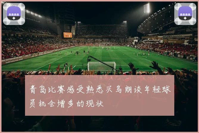 青岛比赛感受熟悉买乌朗谈年轻球员机会增多的现状