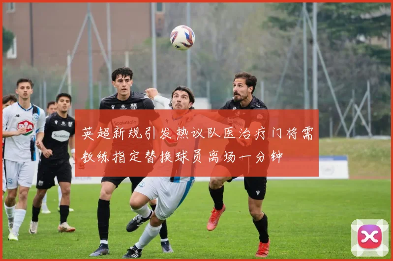 英超新规引发热议队医治疗门将需教练指定替换球员离场一分钟