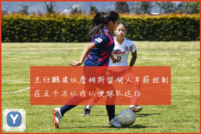 王仕鹏建议詹姆斯留湖人年薪控制在五千万以内以便球队运作