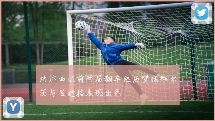 纳帅回忆前两届翻车经历赞扬维尔茨与吕迪格表现出色