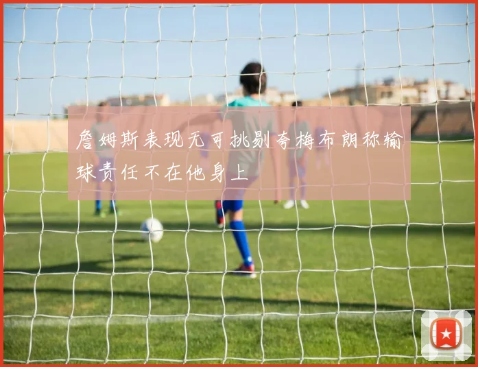 詹姆斯表现无可挑剔夸梅布朗称输球责任不在他身上