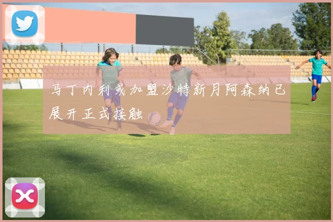 马丁内利或加盟沙特新月阿森纳已展开正式接触