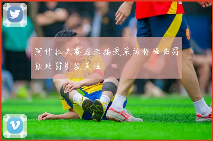 阿什拉夫赛后未接受采访将面临罚款处罚引发关注