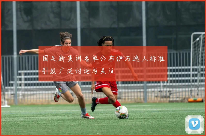国足新集训名单公布伊万选人标准引发广泛讨论与关注