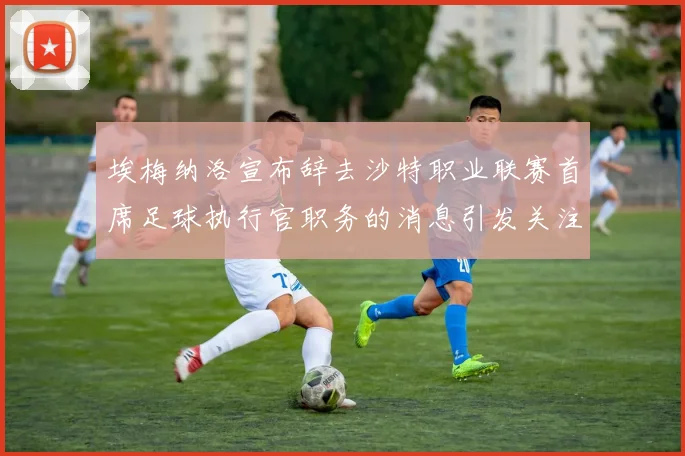 埃梅纳洛宣布辞去沙特职业联赛首席足球执行官职务的消息引发关注