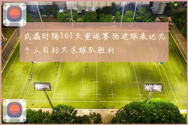 武磊时隔161天重返赛场进球表达无个人目标只求球队胜利