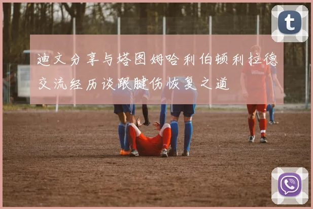 迪文分享与塔图姆哈利伯顿利拉德交流经历谈跟腱伤恢复之道