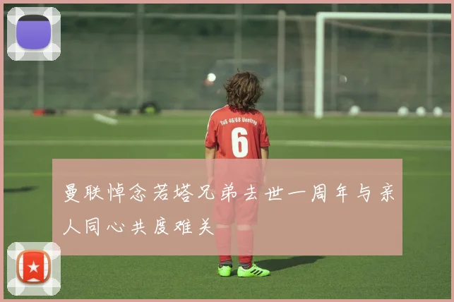 曼联悼念若塔兄弟去世一周年与亲人同心共度难关
