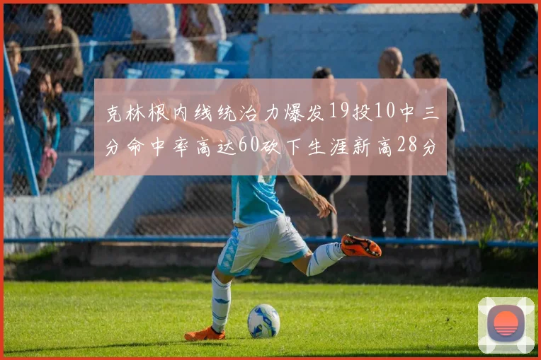 克林根内线统治力爆发19投10中三分命中率高达60砍下生涯新高28分并贡献13个篮板