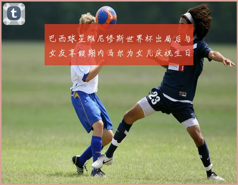 巴西球星维尼修斯世界杯出局后与女友享假期内马尔为女儿庆祝生日