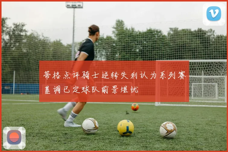 蒂格点评骑士逆转失利认为系列赛基调已定球队前景堪忧